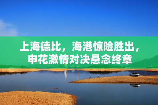 上海德比，海港惊险胜出，申花激情对决悬念终章