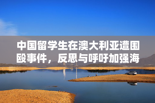 中国留学生在澳大利亚遭围殴事件，反思与呼吁加强海外安全保护