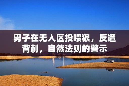 男子在无人区投喂狼，反遭背刺，自然法则的警示