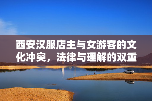 西安汉服店主与女游客的文化冲突，法律与理解的双重审视