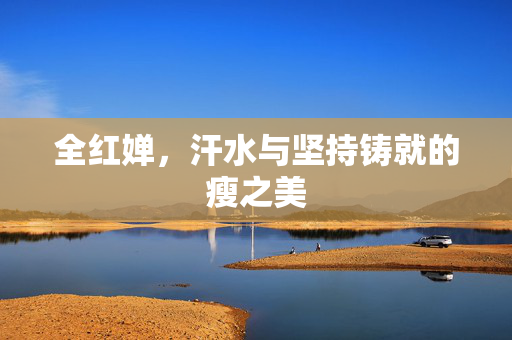 全红婵，汗水与坚持铸就的瘦之美