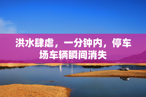 洪水肆虐，一分钟内，停车场车辆瞬间消失