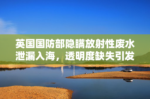 英国国防部隐瞒放射性废水泄漏入海，透明度缺失引发公众信任危机
