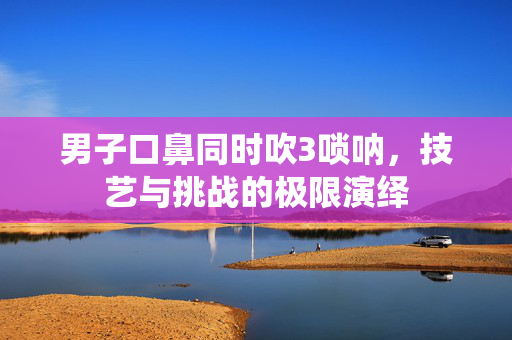 男子口鼻同时吹3唢呐，技艺与挑战的极限演绎