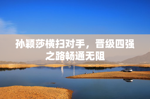 孙颖莎横扫对手，晋级四强之路畅通无阻