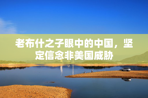老布什之子眼中的中国，坚定信念非美国威胁