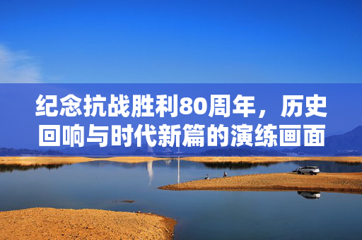 纪念抗战胜利80周年，历史回响与时代新篇的演练画面