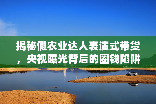 揭秘假农业达人表演式带货，央视曝光背后的圈钱陷阱