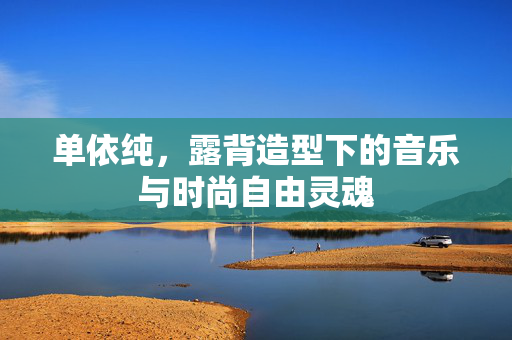 单依纯，露背造型下的音乐与时尚自由灵魂