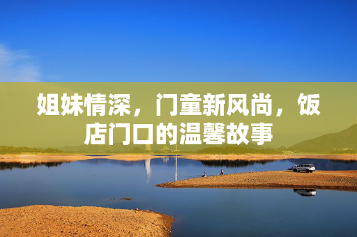 姐妹情深，门童新风尚，饭店门口的温馨故事