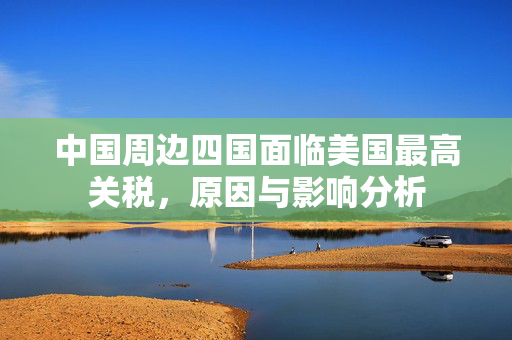 中国周边四国面临美国最高关税，原因与影响分析