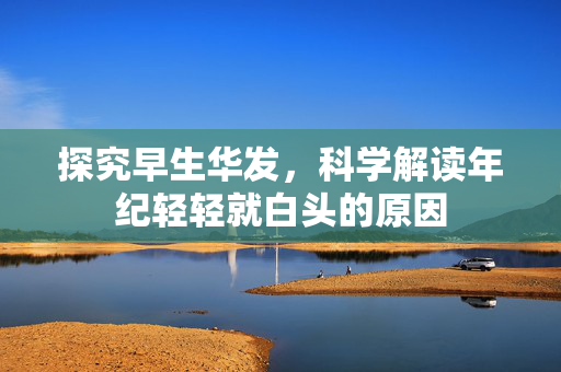探究早生华发，科学解读年纪轻轻就白头的原因