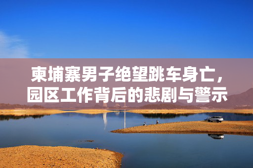 柬埔寨男子绝望跳车身亡，园区工作背后的悲剧与警示