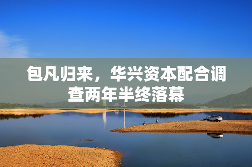 包凡归来，华兴资本配合调查两年半终落幕