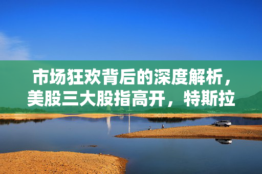 市场狂欢背后的深度解析，美股三大股指高开，特斯拉涨超7%