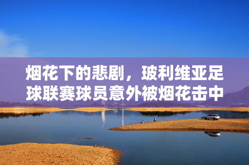 烟花下的悲剧，玻利维亚足球联赛球员意外被烟花击中事件深度剖析