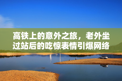 高铁上的意外之旅，老外坐过站后的吃惊表情引爆网络