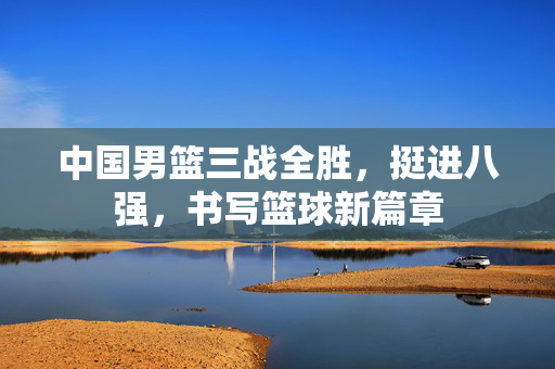 中国男篮三战全胜，挺进八强，书写篮球新篇章