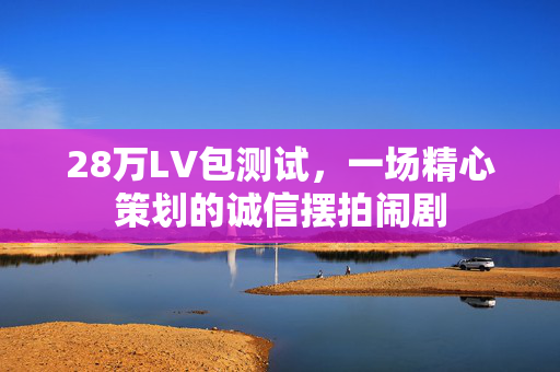 28万LV包测试，一场精心策划的诚信摆拍闹剧