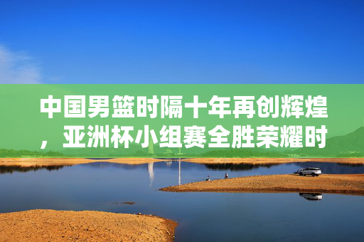 中国男篮时隔十年再创辉煌，亚洲杯小组赛全胜荣耀时刻