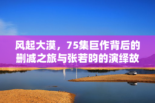 风起大漠，75集巨作背后的删减之旅与张若昀的演绎故事