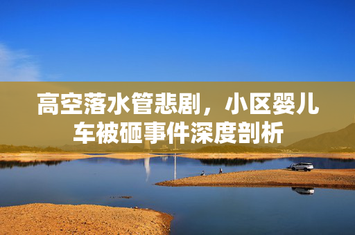 高空落水管悲剧，小区婴儿车被砸事件深度剖析