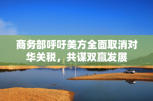 商务部呼吁美方全面取消对华关税，共谋双赢发展