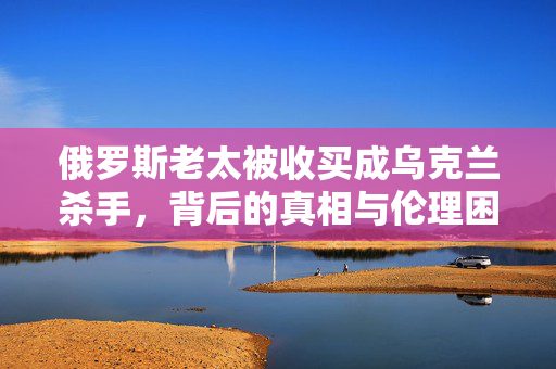俄罗斯老太被收买成乌克兰杀手，背后的真相与伦理困境