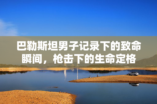 巴勒斯坦男子记录下的致命瞬间，枪击下的生命定格