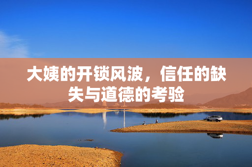 大姨的开锁风波，信任的缺失与道德的考验