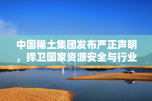 中国稀土集团发布严正声明，捍卫国家资源安全与行业秩序