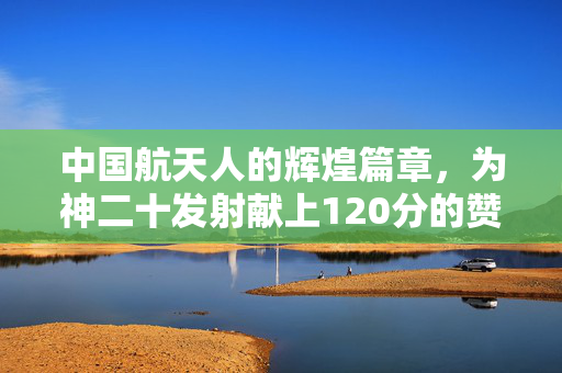 中国航天人的辉煌篇章，为神二十发射献上120分的赞誉