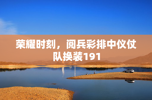 荣耀时刻，阅兵彩排中仪仗队换装191