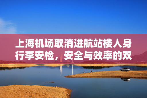 上海机场取消进航站楼人身行李安检，安全与效率的双重考量