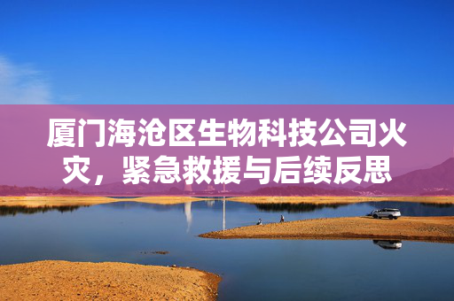 厦门海沧区生物科技公司火灾，紧急救援与后续反思