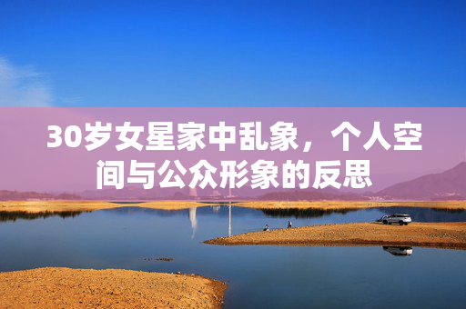 30岁女星家中乱象，个人空间与公众形象的反思