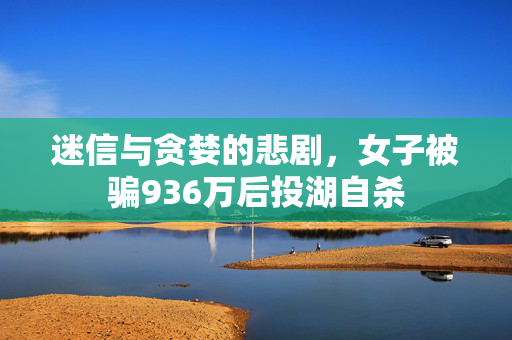 迷信与贪婪的悲剧，女子被骗936万后投湖自杀