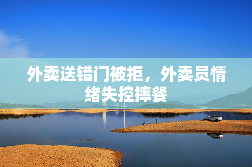 外卖送错门被拒，外卖员情绪失控摔餐