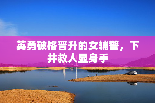 英勇破格晋升的女辅警，下井救人显身手
