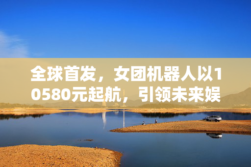 全球首发，女团机器人以10580元起航，引领未来娱乐新纪元