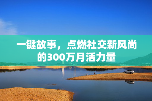 一键故事，点燃社交新风尚的300万月活力量