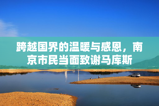 跨越国界的温暖与感恩，南京市民当面致谢马库斯