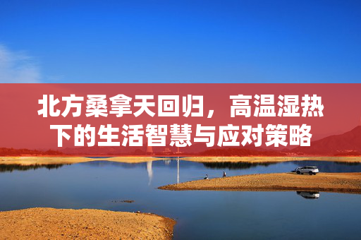 北方桑拿天回归，高温湿热下的生活智慧与应对策略