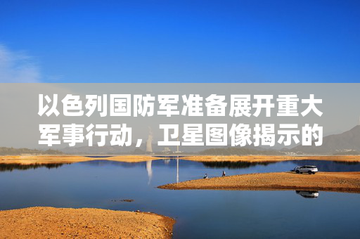 以色列国防军准备展开重大军事行动，卫星图像揭示的迹象