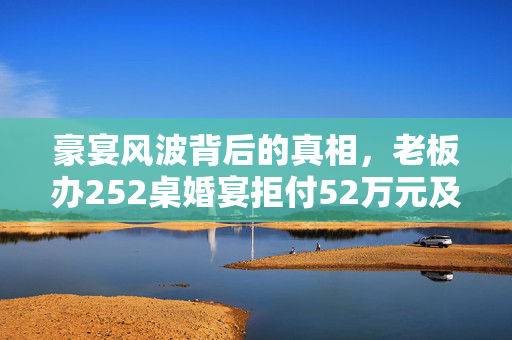 豪宴风波背后的真相，老板办252桌婚宴拒付52万元及其后续