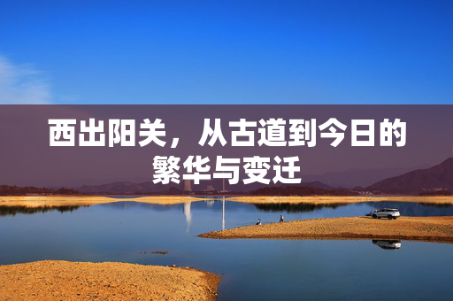西出阳关，从古道到今日的繁华与变迁