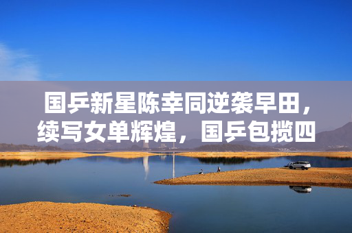 国乒新星陈幸同逆袭早田，续写女单辉煌，国乒包揽四强纪实