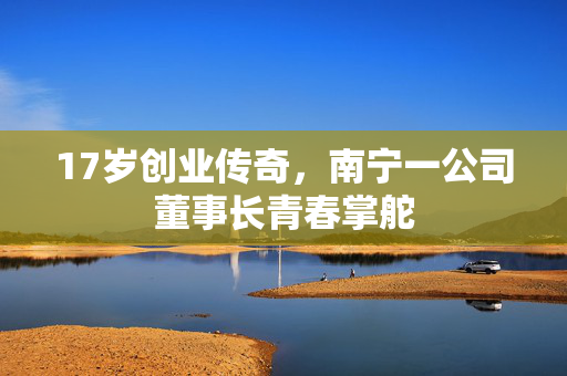 17岁创业传奇，南宁一公司董事长青春掌舵