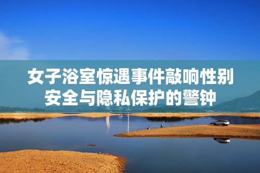 女子浴室惊遇事件敲响性别安全与隐私保护的警钟
