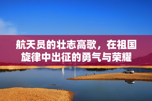 航天员的壮志高歌，在祖国旋律中出征的勇气与荣耀
